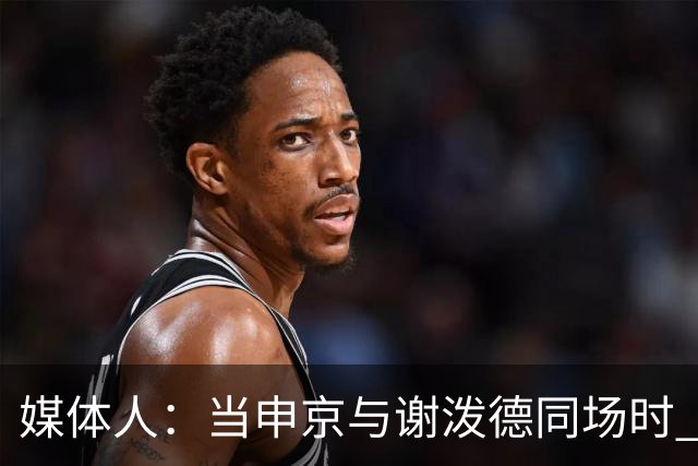 媒体人：当申京与谢泼德同场时 火箭的挡拆防守会被对手无情摧毁